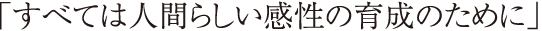 「すべては人間らしい感性の育成のために」